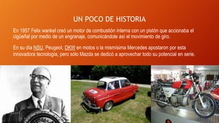 UN POCO DE HISTORIA
En 1957 Felix wankel creó un motor de combustión interna con un pistón que accionaba el
cigüeñal por medio de un engranaje, comunicándole así el movimiento de giro.
En su día NSU, Peugeot, DKW en motos o la mismísima Mercedes apostaron por esta
innovadora tecnología, pero sólo Mazda se dedicó a aprovechar todo su potencial en serie.
 