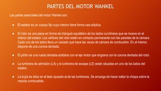PARTES DEL MOTOR WANKEL
Las partes esenciales del motor Wankel son:
● El estator es un cuerpo fijo cuyo interior tiene forma casi elíptica.
● El rotor es una pieza en forma de triángulo equilátero de los lados curvilíneos que se mueve en el
interior del estator. Los vértices del rotor están en contacto permanente con las paredes de la cámara.
Cada uno de los lados lleva un vaciado que hace las veces de cámara de combustión. En el interior,
dispone de una corona dentada.
● El piñón es una rueda dentada solidaria con el eje motor que engrana con la corona dentada del rotor.
● La lumbrera de admisión (LA) y la lumbrera de escape (LE) están situadas en uno de los lados del
estator.
● La bujía se sitúa en el lado opuesto al de las lumbreras. Se encarga de hacer saltar la chispa sobre la
mezcla combustible.
 