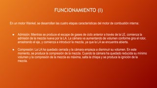 FUNCIONAMIENTO (I)
En un motor Wankel, se desarrollan las cuatro etapas características del motor de combustión interna:
● Admisión: Mientras se produce el escape de gases de ciclo anterior a través de la LE, comienza la
admisión de la mezcla nueva por la LA. La cámara va aumentando de volumen conforme gira el rotor,
arrastrando el eje, y comienza a introducir la mezcla, ya que la LA se encuentra abierta.
● Compresión: La LA ha quedado cerrada y la cámara empieza a disminuir su volumen. En este
momento, se produce la compresión de la mezcla. Cuando la cámara ha quedado reducida su mínimo
volumen y la compresión de la mezcla es máxima, salta la chispa y se produce la ignición de la
mezcla.
 