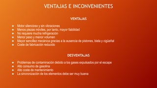 VENTAJAS E INCONVENIENTES
VENTAJAS
● Motor silencioso y sin vibraciones
● Menos piezas móviles, por tanto, mayor fiabilidad
● No requiere mucha refrigeración
● Menor peso y menor volumen
● Mayor sencillez mecánica gracias a la ausencia de pistones, biela y cigüeñal
● Coste de fabricación reducido
DESVENTAJAS
● Problemas de contaminación debido a los gases expulsados por el escape
● Alto consumo de gasolina
● Alto coste de mantenimiento
● La sincronización de los elementos debe ser muy buena
 