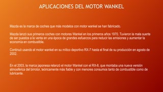APLICACIONES DEL MOTOR WANKEL
Mazda es la marca de coches que más modelos con motor wankel se han fabricado.
Mazda lanzó sus primeros coches con motores Wankel en los primeros años 1970. Tuvieron la mala suerte
de ser puestos a la venta en una época de grandes esfuerzos para reducir las emisiones y aumentar la
economía en combustible.
Continuó usando el motor wankel en su mítico deportivo RX-7 hasta el final de su producción en agosto de
2002.
En el 2003, la marca japonesa relanzó el motor Wankel con el RX-8, que montaba una nueva versión
atmosférica del birrotor, teóricamente más fiable y con menores consumos tanto de combustible como de
lubricante.
 