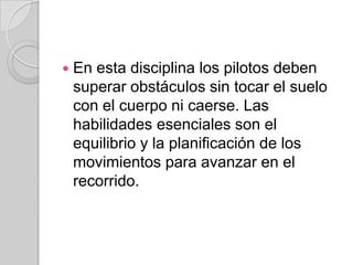 En esta disciplina los pilotos deben superar obstáculos sin tocar el suelo con el cuerpo ni caerse. Las habilidades esenciales son el equilibrio y la planificación de los movimientos para avanzar en el recorrido.
