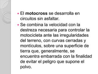El motocross se desarrolla en circuitos sin asfaltar.Se combina la velocidad con la destreza necesaria para controlar la motocicleta ante las irregularidades del terreno, con curvas cerradas y montículos, sobre una superficie de tierra que, generalmente, se encuentra embarrada con la finalidad de evitar el peligro que supone el polvo.