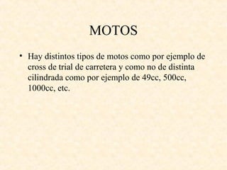 MOTOS
• Hay distintos tipos de motos como por ejemplo de
  cross de trial de carretera y como no de distinta
  cilindrada como por ejemplo de 49cc, 500cc,
  1000cc, etc.
 