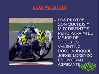 LOS PILOTOS LOS PILOTOS SON MUCHOS Y MUY DISTINTOS. PERO PARA MI EL MEJOR DE TODOS ES VALENTINO ROSSI AUNQQUE JORGE LORENZO ES UN GRAN ASPIRANTE