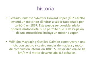 historia
• l estadounidense Sylvester Howard Roper (1823-1896)
inventó un motor de cilindros a vapor (accionado por
carbón) en 1867. Ésta puede ser considerada la
primera motocicleta, si se permite que la descripción
de una motocicleta incluya un motor a vapor.
• Wilhelm Maybach y Gottlieb Daimler construyeron una
moto con cuadro y cuatro ruedas de madera y motor
de combustión interna en 1885. Su velocidad era de 18
km/h y el motor desarrollaba 0,5 caballos.
 