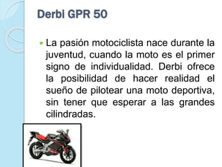 Derbi GPR 50
 La pasión motociclista nace durante la
juventud, cuando la moto es el primer
signo de individualidad. Derbi ofrece
la posibilidad de hacer realidad el
sueño de pilotear una moto deportiva,
sin tener que esperar a las grandes
cilindradas.
 