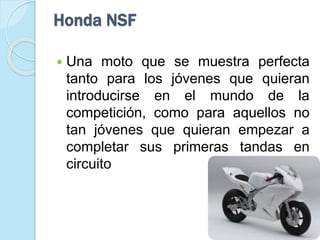 Honda NSF
 Una moto que se muestra perfecta
tanto para los jóvenes que quieran
introducirse en el mundo de la
competición, como para aquellos no
tan jóvenes que quieran empezar a
completar sus primeras tandas en
circuito
 