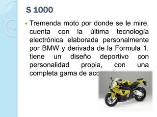 S 1000
 Tremenda moto por donde se le mire,
cuenta con la última tecnología
electrónica elaborada personalmente
por BMW y derivada de la Formula 1,
tiene un diseño deportivo con
personalidad propia, con una
completa gama de accesorios.
 