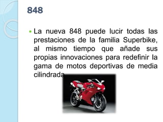 848
 La nueva 848 puede lucir todas las
prestaciones de la familia Superbike,
al mismo tiempo que añade sus
propias innovaciones para redefinir la
gama de motos deportivas de media
cilindrada.
 