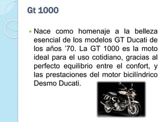 Gt 1000
 Nace como homenaje a la belleza
esencial de los modelos GT Ducati de
los años ’70. La GT 1000 es la moto
ideal para el uso cotidiano, gracias al
perfecto equilibrio entre el confort, y
las prestaciones del motor bicilíndrico
Desmo Ducati.
 