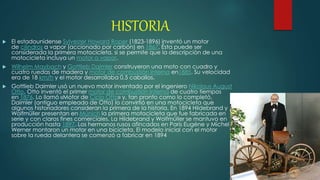 HISTORIA
 El estadounidense Sylvester Howard Roper (1823-1896) inventó un motor
de cilindros a vapor (accionado por carbón) en 1867. Ésta puede ser
considerada la primera motocicleta, si se permite que la descripción de una
motocicleta incluya un motor a vapor.
 Wilhelm Maybach y Gottlieb Daimler construyeron una moto con cuadro y
cuatro ruedas de madera y motor de combustión interna en1885. Su velocidad
era de 18 km/h y el motor desarrollaba 0,5 caballos.
 Gottlieb Daimler usó un nuevo motor inventado por el ingeniero Nikolaus August
Otto. Otto inventó el primer motor de combustión interna de cuatro tiempos
en 1876. Lo llamó «Motor de Ciclo Otto» y, tan pronto como lo completó,
Daimler (antiguo empleado de Otto) lo convirtió en una motocicleta que
algunos historiadores consideran la primera de la historia. En 1894 Hildebrand y
Wolfmüller presentan en Múnich la primera motocicleta que fue fabricada en
serie y con claros fines comerciales. La Hildebrand y Wolfmüller se mantuvo en
producción hasta 1897. Los hermanos rusos afincados en París Eugéne y Michel
Werner montaron un motor en una bicicleta. El modelo inicial con el motor
sobre la rueda delantera se comenzó a fabricar en 1894
 
