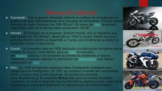 Marcas de industria
 Kawasaki : Tras la guerra, Kawasaki reformó su cadena de montaje para la
guerra y se alejó definitivamente de la industria de armamento. Primero fabricó
motores de cuatro tiempos con 148-150 cm³. En enero de 1961 la primera
motocicleta salió de la fábrica éstas se llamaron 125 B7
 Honda : El fundador de la empresa, Soichiro Honda, era un mecánico que
tras trabajar en “Art Shokai”, desarrolló en 1938 su propio diseño de aros y
pistones.Intentó vender su desarrollo a Toyota, pero finalmente se dedicó al
suministro directo a esa marca
 Suzuki : La compañía nace en 1908 dedicada a la fabricación de telares con el
nombre de Suzuki Loom Works, pero en 1951 el mercado
del algodón colapsa, y la compañía se plantea la ampliación a nuevos
productos, y deciden relanzar su fabricación de automóviles, que habían
comenzado en 1931
 Ktm : En 1934 el ingeniero austriaco Hans Trunkenpolz estableció una
metalúrgica en Mattighofen. En 1937 se comenzó a vender las motocicletas
DKW y coches Opel al año siguiente. Su tienda era conocida
como Kraftfahrzeug Trunkenpolz Mattighofen pero el nombre no estaba
registrado. Durante la Segunda Guerra Mundial su esposa se hizo cargo de la
empresa que creció principalmente en reparaciones de motores diésel.
 