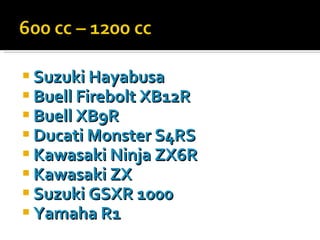 Suzuki   Hayabusa Buell   Firebolt  XB12R Buell  XB9R Ducati   Monster  S4RS Kawasaki   Ninja  ZX6R Kawasaki  ZX Suzuki  GSXR 1000 Yamaha  R1 