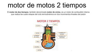 motor de motos 2 tiempos
El motor de dos tiempos, también denominado motor de ciclos, es un motor de combustión interna
que realiza las cuatro etapas del ciclo termodinámico en dos movimientos lineales del pistón
 
