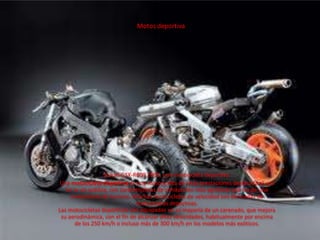 Motos deportiva,[object Object],Suzuki GSX-R600 2006, una motocicleta deportiva.,[object Object],Una motocicleta deportiva es una motocicleta de altas prestaciones destinada al uso en la vía pública, con características de conducción más agresivas que las de una motocicleta de turismo. Muchas motocicletas de velocidad son derivadas de motocicletas deportivas.Las motocicletas deportivas van equipadas en su mayoría de un carenado, que mejora su aerodinámica, con el fin de alcanzar altas velocidades, habitualmente por encima de los 250 km/h o incluso más de 300 km/h en los modelos más exóticos.,[object Object]
