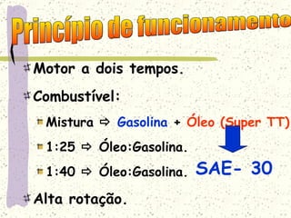 Motor a dois tempos. Combustível: Mistura     Gasolina  +  Óleo   (Super TT) 1:25    Óleo:Gasolina. 1:40    Óleo:Gasolina. Alta rotação. Princípio de funcionamento SAE- 30 