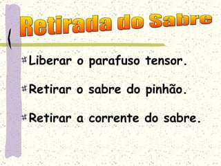 Liberar o parafuso tensor. Retirar o sabre do pinhão. Retirar a corrente do sabre. Retirada do Sabre 