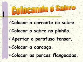 Colocar a corrente no sabre. Colocar o sabre no pinhão. Apertar o parafuso tensor. Colocar a carcaça. Colocar as porcas flangeadas. Colocando o Sabre 
