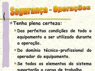 Tenha plena certeza: Das perfeitas condições de todo o equipamento a ser utilizado durante a operação. Do domínio técnico-profissional do operador do equipamento. Se todos os elementos do sistema suportarão a carga de trabalho. Segurança - Operações 
