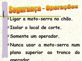 Ligar a moto-serra no chão. Isolar o local de corte. Somente um operador. Nunca usar a moto-serra num plano superior ao tronco do operador. Segurança - Operações 