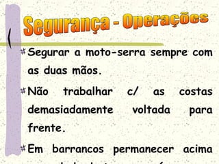 Segurar a moto-serra sempre com as duas mãos. Não trabalhar c/ as costas demasiadamente voltada para frente. Em barrancos permanecer acima ou ao lado do tronco ou árvore. Segurança - Operações 