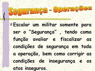 Escalar um militar somente para ser o “Segurança” , tendo como função avaliar e fiscalizar as condições de segurança em toda a operação, bem como corrigir as condições de insegurança e os atos inseguros. Segurança - Operações 