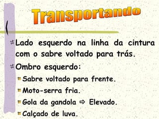 Lado esquerdo na linha da cintura com o sabre voltado para trás. Ombro esquerdo: Sabre voltado para frente. Moto-serra fria. Gola da gandola    Elevado. Calçado de luva. Transportando 
