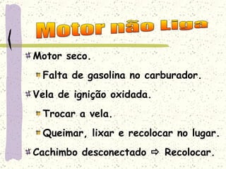 Motor seco. Falta de gasolina no carburador. Vela de ignição oxidada. Trocar a vela. Queimar, lixar e recolocar no lugar. Cachimbo desconectado    Recolocar. Motor não Liga 