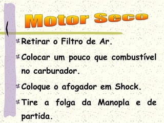 Retirar o Filtro de Ar. Colocar um pouco que combustível no carburador. Coloque o afogador em Shock. Tire a folga da Manopla e de partida. Motor Seco 