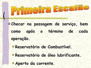 Checar na passagem de serviço, bem como após o término de cada operação. Reservatório de Combustível. Reservatório de óleo lubrificante. Aperto da corrente . Primeira Escalão 