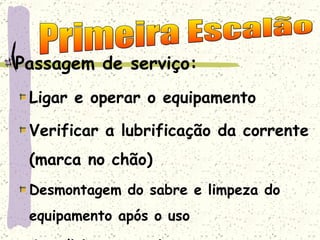 Passagem de serviço: Ligar e operar o equipamento Verificar a lubrificação da corrente (marca no chão) Desmontagem do sabre e limpeza do equipamento após o uso Acondicionar o equipamento corretamente Primeira Escalão 