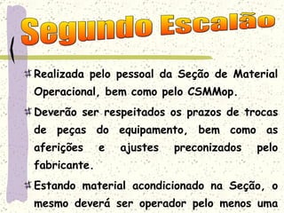Realizada pelo pessoal da Seção de Material Operacional, bem como pelo CSMMop. Deverão ser respeitados os prazos de trocas de peças do equipamento, bem como as aferições e ajustes preconizados pelo fabricante. Estando material acondicionado na Seção, o mesmo deverá ser operador pelo menos uma vez por semana. Segundo Escalão 