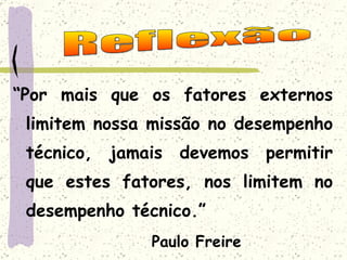 “ Por mais que os fatores externos limitem nossa missão no desempenho técnico, jamais devemos permitir que estes fatores, nos limitem no desempenho técnico.” Paulo Freire Reflexão 