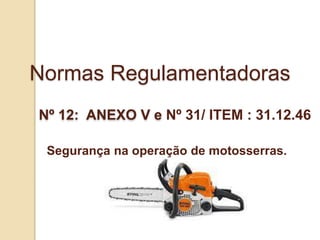 Normas Regulamentadoras
Nº 12: ANEXO V e Nº 31/ ITEM : 31.12.46
Segurança na operação de motosserras.
 