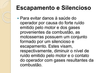 Escapamento e Silencioso
 Para evitar danos à saúde do
operador por causa do forte ruído
emitido pelo motor e dos gases
provenientes da combustão, as
motosserras possuem um conjunto
formado por um silencioso e
escapamento. Estes visam,
respectivamente, diminuir o nível de
ruído emitido pelo motor e o contato
do operador com gases resultantes da
combustão.
 