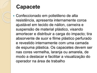 Capacete
 Confeccionado em polietileno de alta
resistência, apresenta internamente coroa
ajustável em tecido de náilon, carneira e
suspensão de material plástico, visando
amortecer e distribuir a carga do impacto; tira
absorvente de suor e filme plástico perfurado
e revestido internamente com uma camada
de espuma plástica. Os capacetes devem ser
nas cores vermelha, laranja ou amarela, de
modo a destacar e facilitar a visualização do
operador na área de trabalho
 