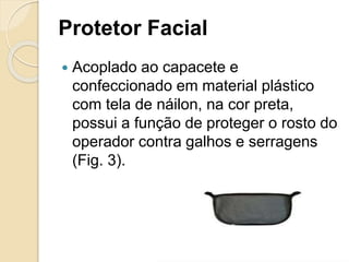 Protetor Facial
 Acoplado ao capacete e
confeccionado em material plástico
com tela de náilon, na cor preta,
possui a função de proteger o rosto do
operador contra galhos e serragens
(Fig. 3).
 