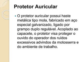 Protetor Auricular
 O protetor auricular possui haste
metálica tipo mola, fabricado em aço
especial galvanizado, ligado por
grampo duplo regulável. Acoplado ao
capacete, o protetor visa proteger o
ouvido do operador dos ruídos
excessivos advindos da motosserra e
do ambiente de trabalho.
 