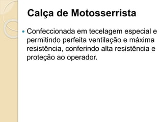Calça de Motosserrista
 Confeccionada em tecelagem especial e
permitindo perfeita ventilação e máxima
resistência, conferindo alta resistência e
proteção ao operador.
 