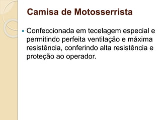 Camisa de Motosserrista
 Confeccionada em tecelagem especial e
permitindo perfeita ventilação e máxima
resistência, conferindo alta resistência e
proteção ao operador.
 
