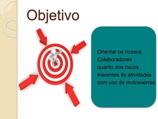 Objetivo
Orientar os nossos
Colaboradores
quanto aos riscos
Inerentes às atividades
com uso de motosserras
 