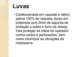 Luvas
 Confeccionada em vaqueta e náilon,
palma 100% de vaqueta, dorso em
poliamida com 3mm de espuma de
proteção e sobre o forro de Jersey.
Visa proteger as mãos do operador
contra cortes e perfurações, bem
como minimizar as vibrações da
motosserra
 