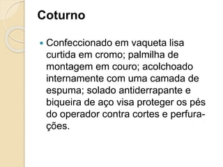 Coturno
 Confeccionado em vaqueta lisa
curtida em cromo; palmilha de
montagem em couro; acolchoado
internamente com uma camada de
espuma; solado antiderrapante e
biqueira de aço visa proteger os pés
do operador contra cortes e perfura-
ções.
 
