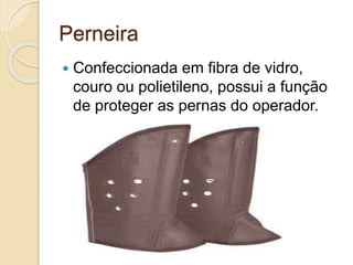 Perneira
 Confeccionada em fibra de vidro,
couro ou polietileno, possui a função
de proteger as pernas do operador.
 