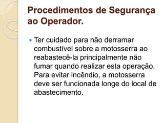 Procedimentos de Segurança
ao Operador.
 Ter cuidado para não derramar
combustível sobre a motosserra ao
reabastecê-la principalmente não
fumar quando realizar esta operação.
Para evitar incêndio, a motosserra
deve ser funcionada longe do local de
abastecimento.
 