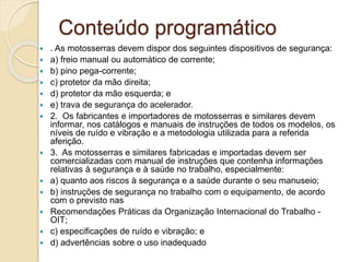Conteúdo programático
 . As motosserras devem dispor dos seguintes dispositivos de segurança:
 a) freio manual ou automático de corrente;
 b) pino pega-corrente;
 c) protetor da mão direita;
 d) protetor da mão esquerda; e
 e) trava de segurança do acelerador.
 2. Os fabricantes e importadores de motosserras e similares devem
informar, nos catálogos e manuais de instruções de todos os modelos, os
níveis de ruído e vibração e a metodologia utilizada para a referida
aferição.
 3. As motosserras e similares fabricadas e importadas devem ser
comercializadas com manual de instruções que contenha informações
relativas à segurança e à saúde no trabalho, especialmente:
 a) quanto aos riscos à segurança e a saúde durante o seu manuseio;
 b) instruções de segurança no trabalho com o equipamento, de acordo
com o previsto nas
 Recomendações Práticas da Organização Internacional do Trabalho -
OIT;
 c) especificações de ruído e vibração; e
 d) advertências sobre o uso inadequado
 