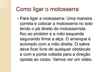 Como ligar o motosserra
 Para ligar a motosserra: Uma maneira
correta é colocar a motosserra no solo
tendo o pé direito do motosserrista
fixo ao protetor e a mão esquerda
segurando firme a alça. O arranque é
acionado com a mão direita. O sabre
deve ficar livre de qualquer obstáculo
e com a ponta voltada para a direção
oposta ao corpo. Vamos ver um video.
 