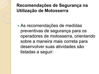 Recomendações de Segurança na
Utilização de Motosserra
 As recomendações de medidas
preventivas de segurança para os
operadores de motosserra, orientando
sobre a maneira mais correta para
desenvolver suas atividades são
listadas a seguir:
 