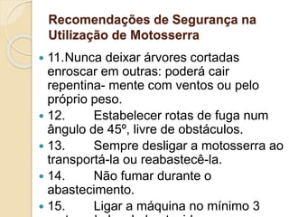 Recomendações de Segurança na
Utilização de Motosserra
 11.Nunca deixar árvores cortadas
enroscar em outras: poderá cair
repentina- mente com ventos ou pelo
próprio peso.
 12. Estabelecer rotas de fuga num
ângulo de 45º, livre de obstáculos.
 13. Sempre desligar a motosserra ao
transportá-la ou reabastecê-la.
 14. Não fumar durante o
abastecimento.
 15. Ligar a máquina no mínimo 3
 